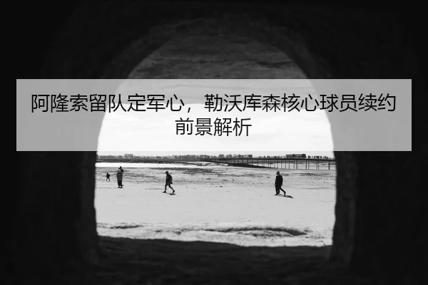 阿隆索留队定军心，勒沃库森核心球员续约前景解析