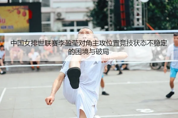 中国女排世联赛李盈莹对角主攻位置竞技状态不稳定的困境与破局