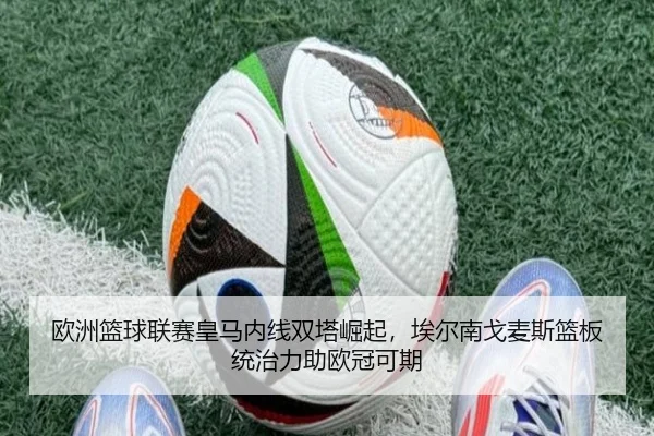欧洲篮球联赛皇马内线双塔崛起，埃尔南戈麦斯篮板统治力助欧冠可期