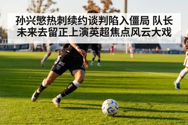 孙兴慜热刺续约谈判陷入僵局 队长未来去留正上演英超焦点风云大戏